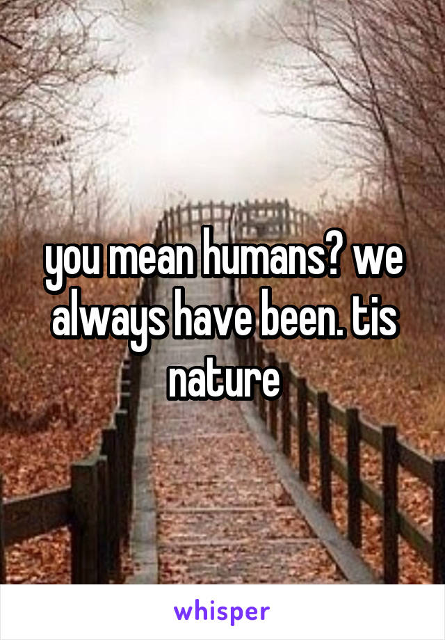 you mean humans? we always have been. tis nature