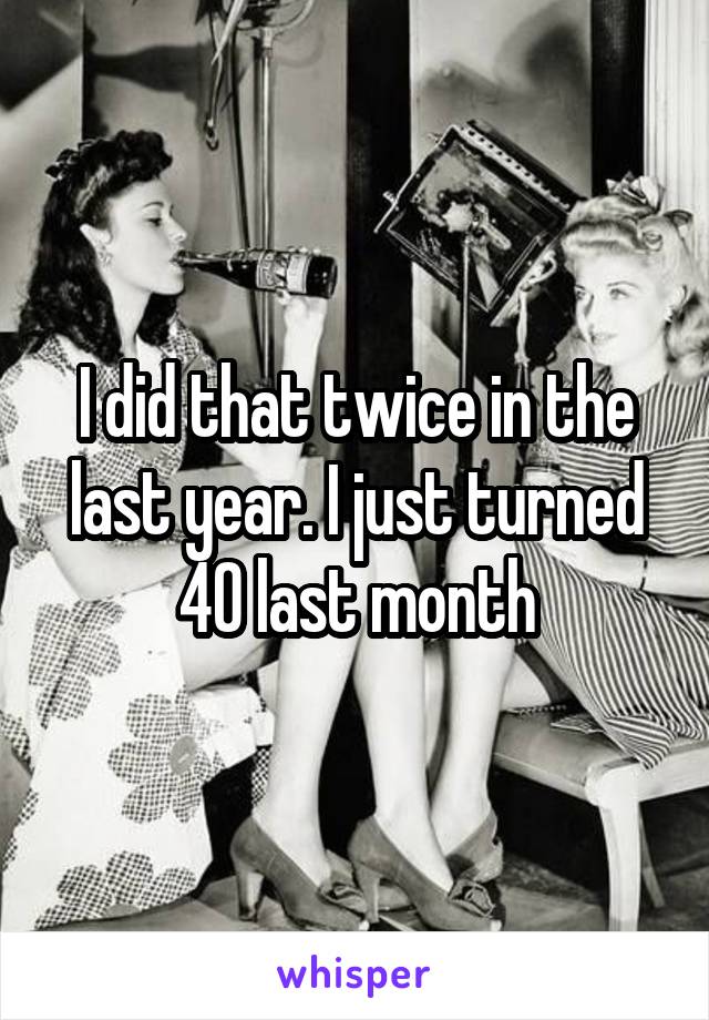 I did that twice in the last year. I just turned 40 last month