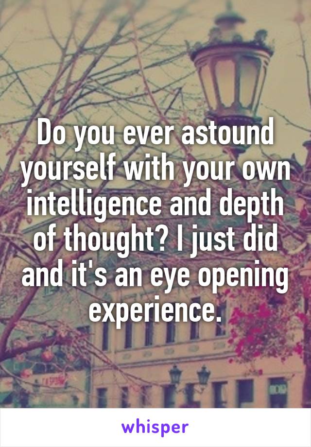 Do you ever astound yourself with your own intelligence and depth of thought? I just did and it's an eye opening experience.