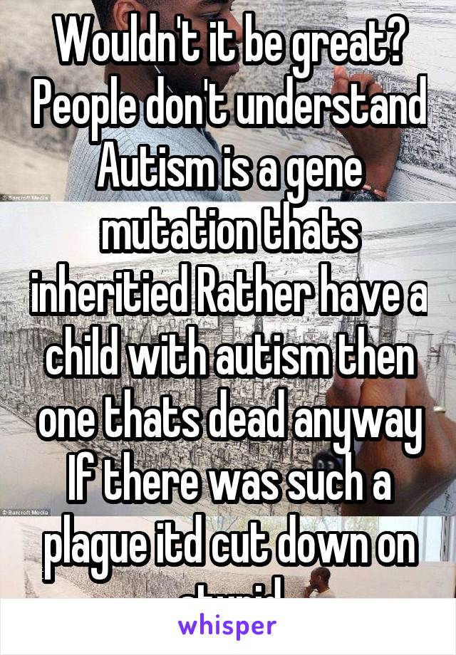 Wouldn't it be great? People don't understand Autism is a gene mutation thats inheritied Rather have a child with autism then one thats dead anyway If there was such a plague itd cut down on stupid