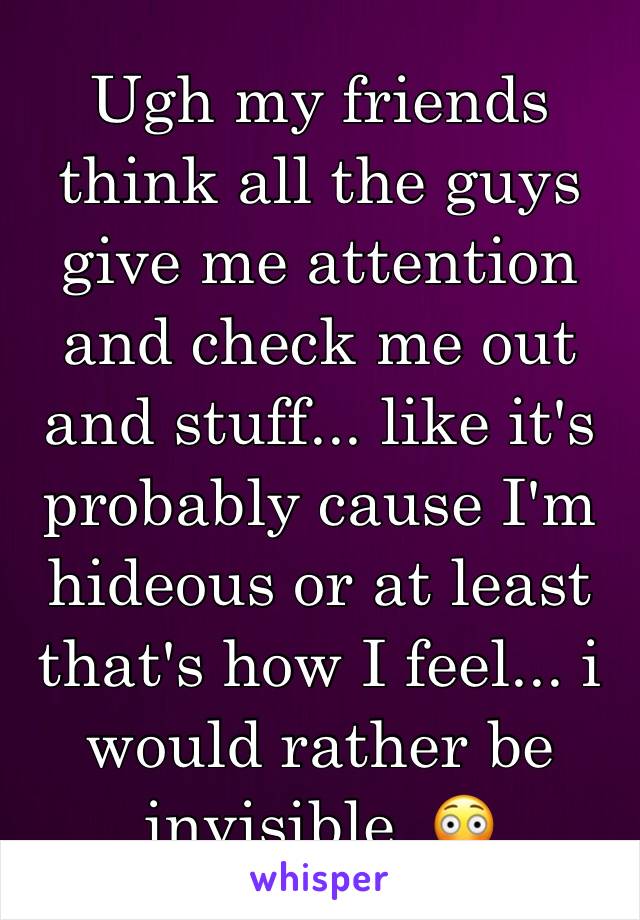 Ugh my friends think all the guys give me attention and check me out and stuff... like it's probably cause I'm hideous or at least that's how I feel... i would rather be invisible  😳