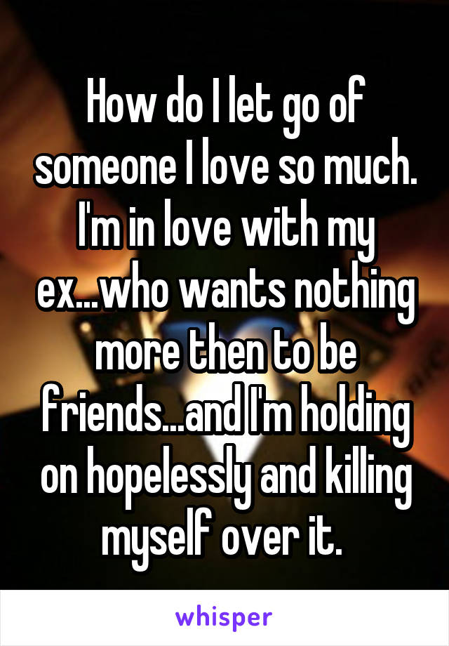 How do I let go of someone I love so much. I'm in love with my ex...who wants nothing more then to be friends...and I'm holding on hopelessly and killing myself over it. 