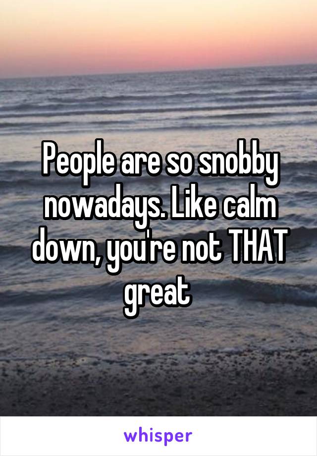 People are so snobby nowadays. Like calm down, you're not THAT great 