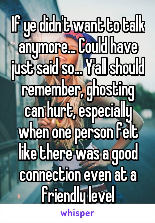 If ye didn't want to talk anymore... Could have just said so... Y'all should remember, ghosting can hurt, especially when one person felt like there was a good connection even at a friendly level