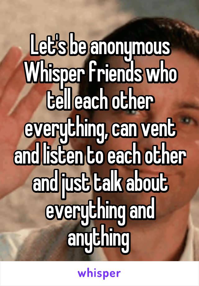 Let's be anonymous Whisper friends who tell each other everything, can vent and listen to each other and just talk about everything and anything 