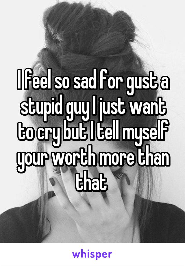 I feel so sad for gust a stupid guy I just want to cry but I tell myself your worth more than that 