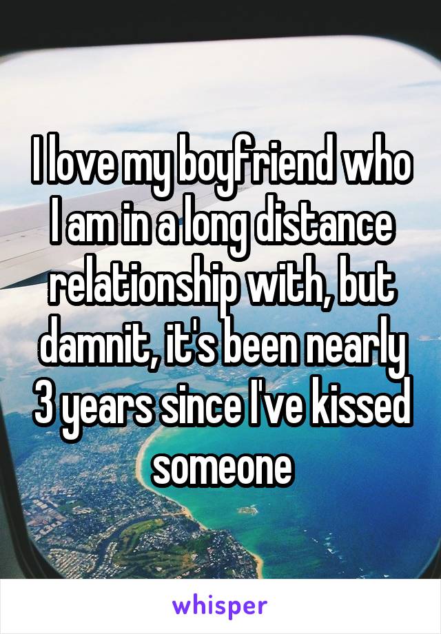 I love my boyfriend who I am in a long distance relationship with, but damnit, it's been nearly 3 years since I've kissed someone