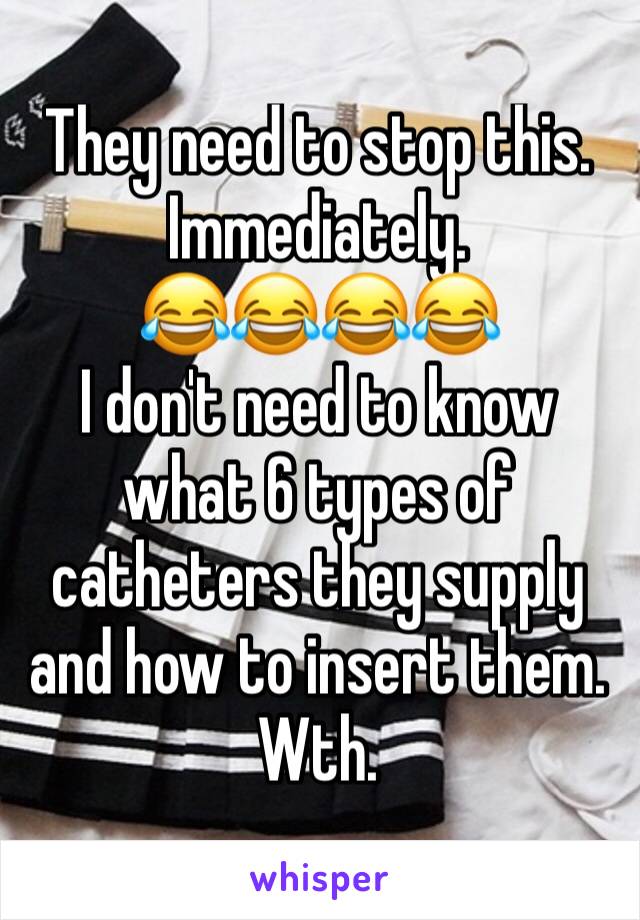 They need to stop this. 
Immediately. 
😂😂😂😂
I don't need to know what 6 types of catheters they supply and how to insert them. 
Wth. 