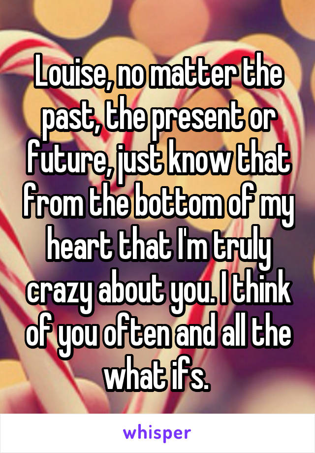 Louise, no matter the past, the present or future, just know that from the bottom of my heart that I'm truly crazy about you. I think of you often and all the what ifs. 