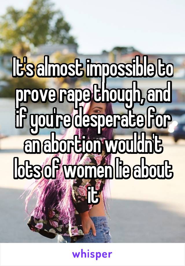 It's almost impossible to prove rape though, and if you're desperate for an abortion wouldn't lots of women lie about it