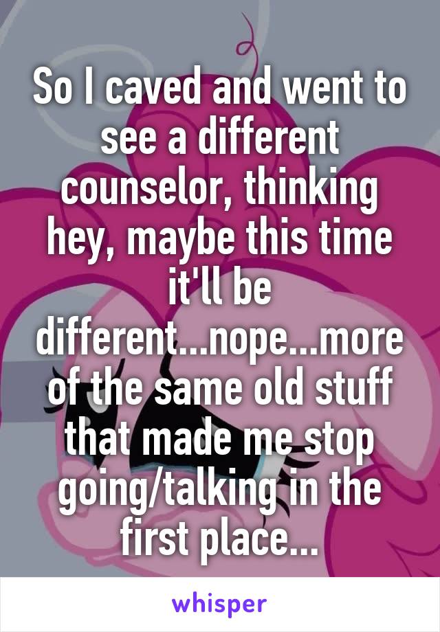 So I caved and went to see a different counselor, thinking hey, maybe this time it'll be different...nope...more of the same old stuff that made me stop going/talking in the first place...