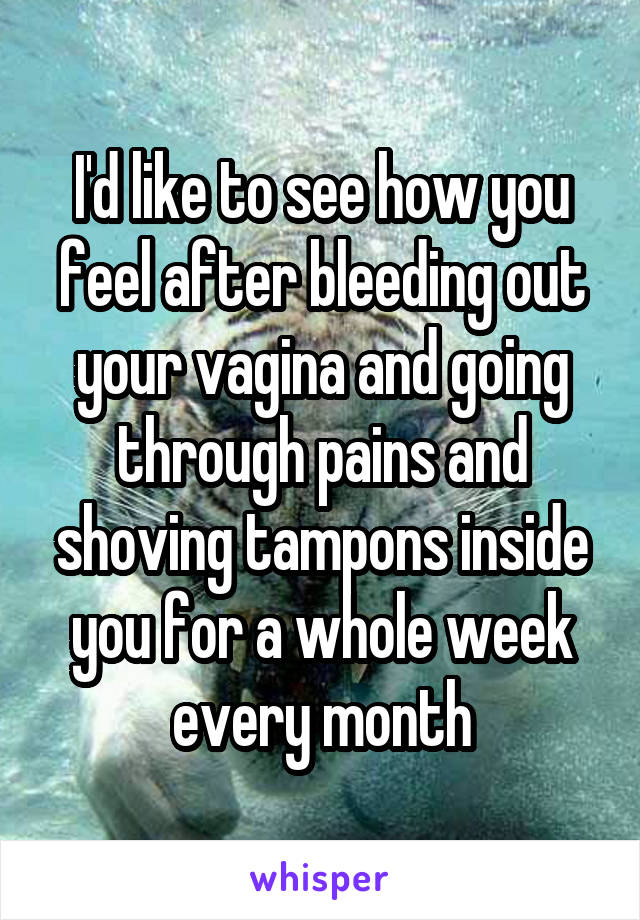 I'd like to see how you feel after bleeding out your vagina and going through pains and shoving tampons inside you for a whole week every month