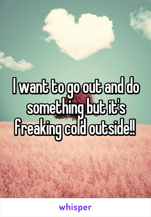 I want to go out and do something but it's freaking cold outside!! 