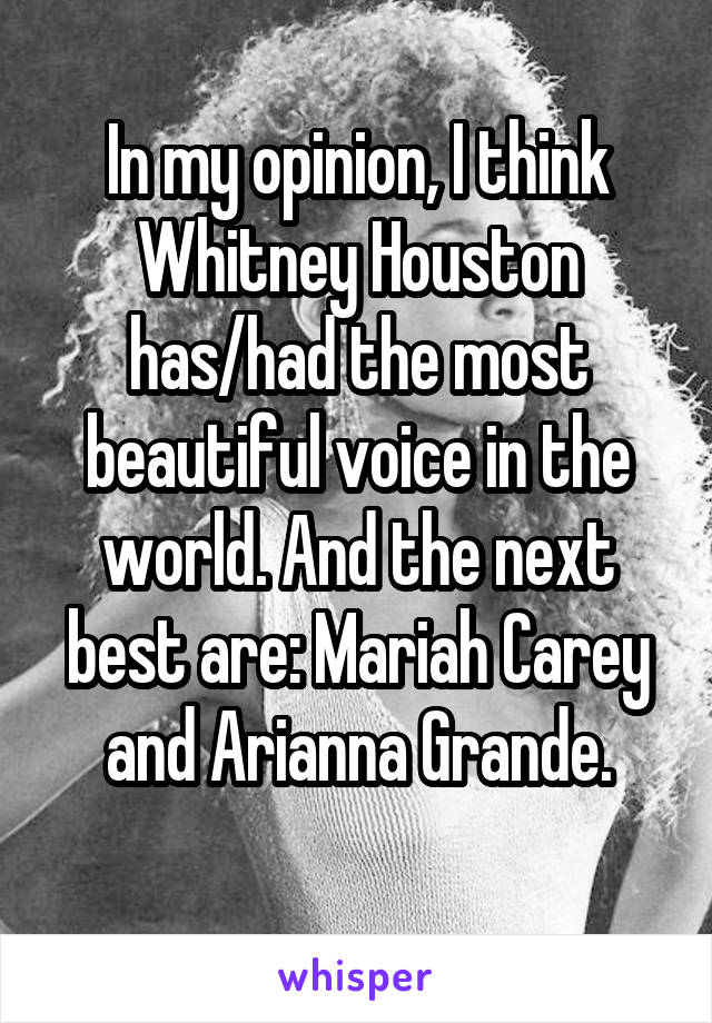 In my opinion, I think Whitney Houston has/had the most beautiful voice in the world. And the next best are: Mariah Carey and Arianna Grande.
