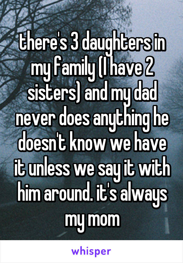 there's 3 daughters in my family (I have 2 sisters) and my dad never does anything he doesn't know we have it unless we say it with him around. it's always my mom