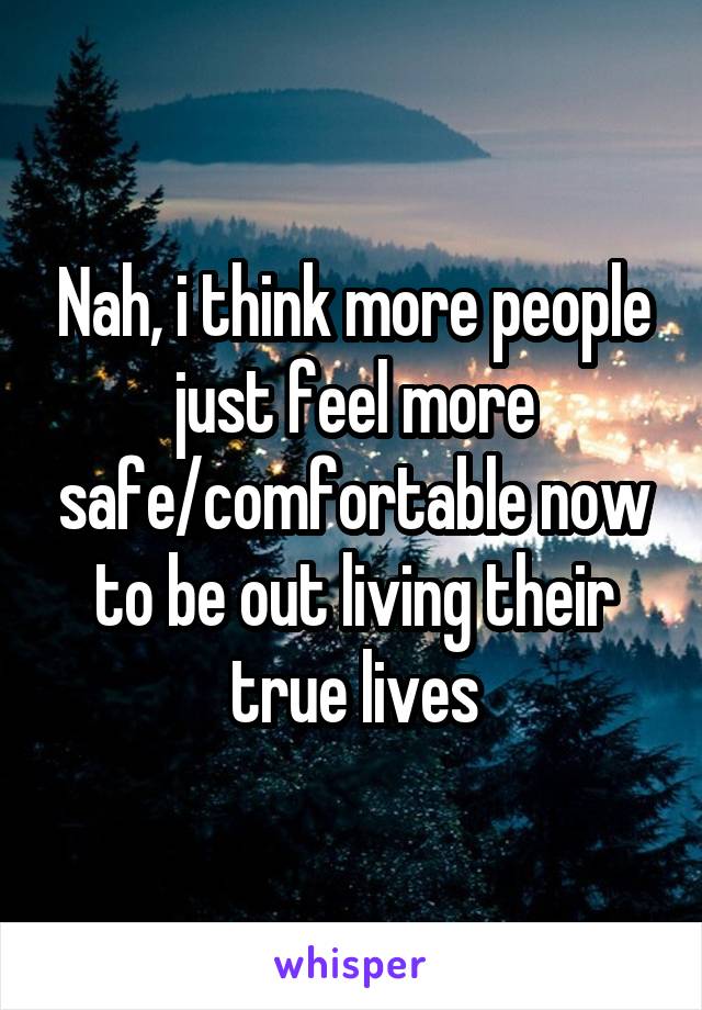 Nah, i think more people just feel more safe/comfortable now to be out living their true lives