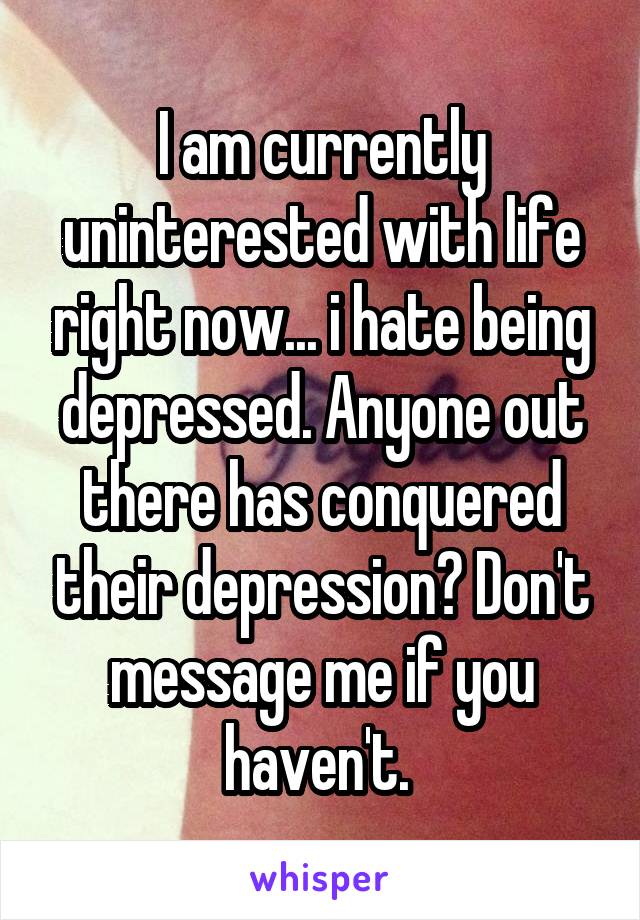 I am currently uninterested with life right now... i hate being depressed. Anyone out there has conquered their depression? Don't message me if you haven't. 