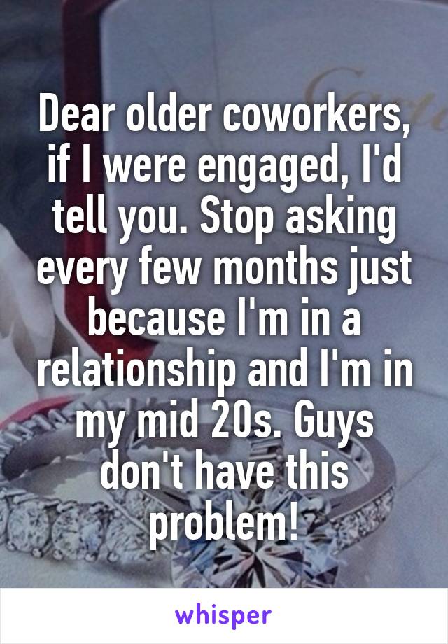 Dear older coworkers, if I were engaged, I'd tell you. Stop asking every few months just because I'm in a relationship and I'm in my mid 20s. Guys don't have this problem!