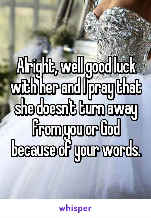 Alright, well good luck with her and I pray that she doesn't turn away from you or God because of your words.