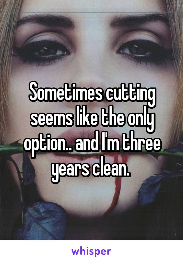 Sometimes cutting seems like the only option.. and I'm three years clean. 