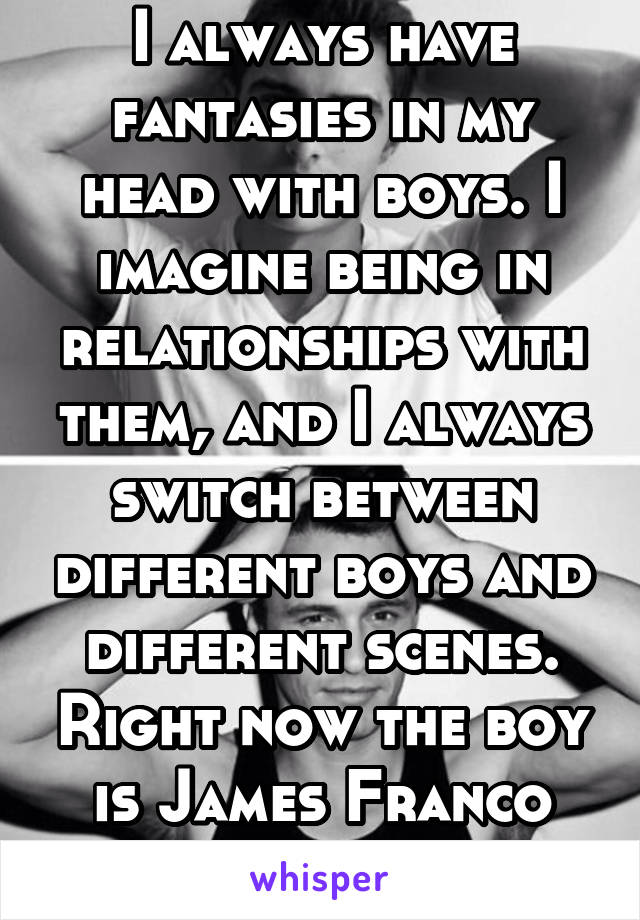 I always have fantasies in my head with boys. I imagine being in relationships with them, and I always switch between different boys and different scenes. Right now the boy is James Franco lol.