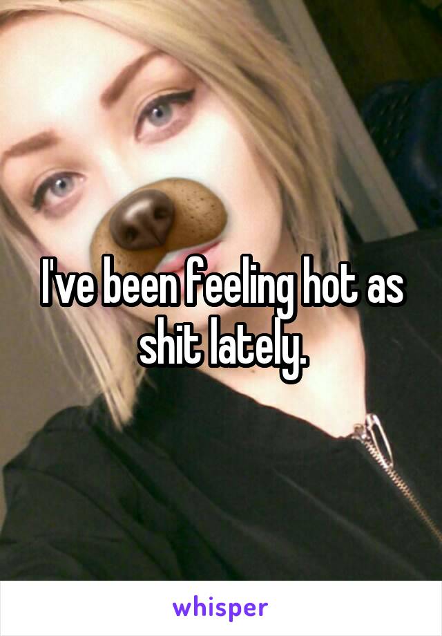 I've been feeling hot as shit lately.