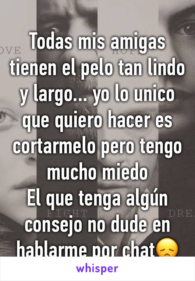 Todas mis amigas tienen el pelo tan lindo y largo... yo lo unico que quiero hacer es cortarmelo pero tengo mucho miedo
El que tenga algún consejo no dude en hablarme por chat😞