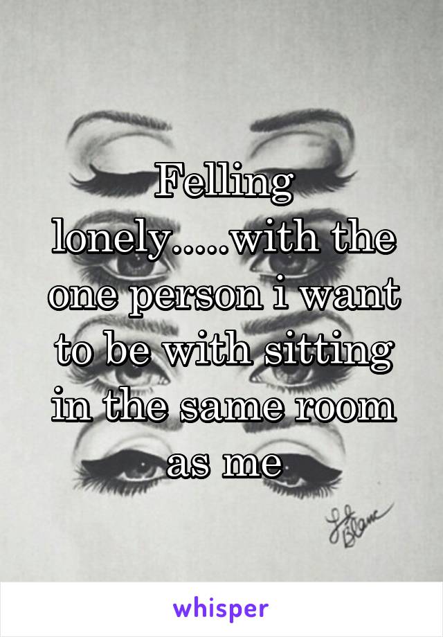 Felling lonely.....with the one person i want to be with sitting in the same room as me