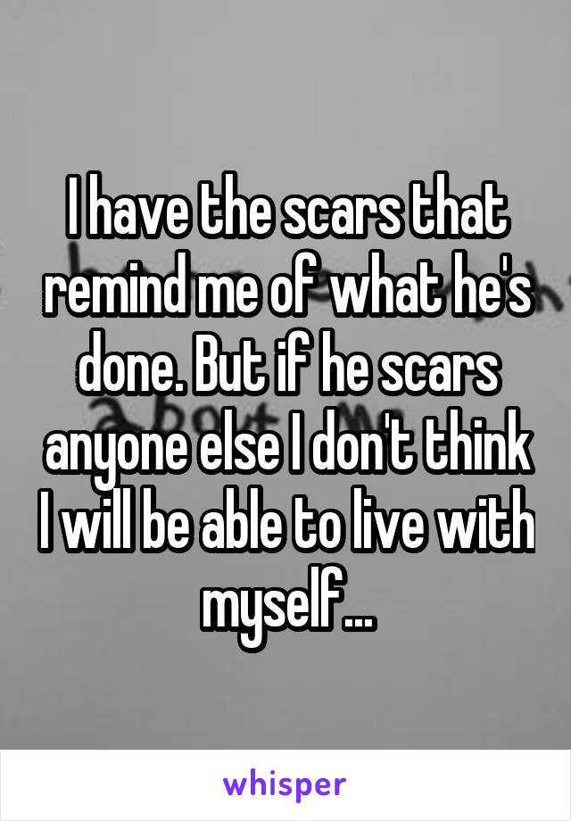 I have the scars that remind me of what he's done. But if he scars anyone else I don't think I will be able to live with myself...