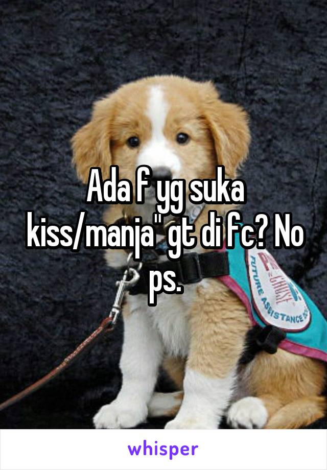 Ada f yg suka kiss/manja" gt di fc? No ps.