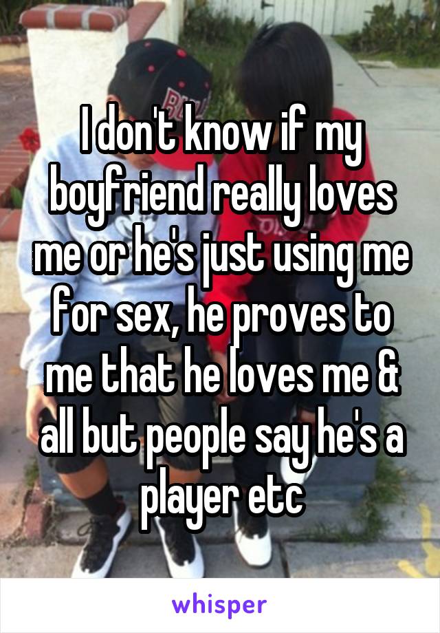 I don't know if my boyfriend really loves me or he's just using me for sex, he proves to me that he loves me & all but people say he's a player etc