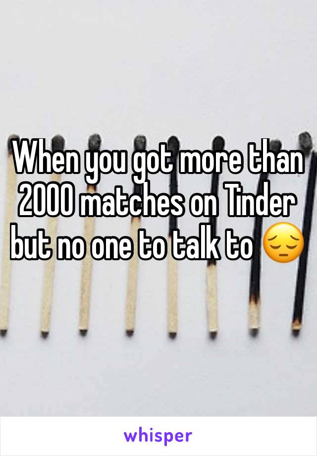 When you got more than 2000 matches on Tinder but no one to talk to 😔