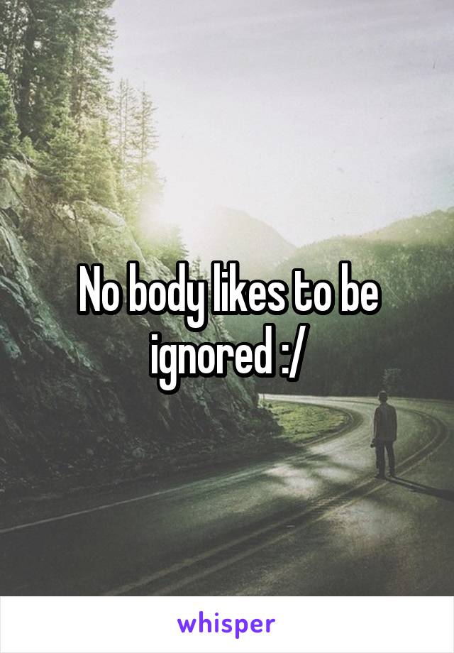 No body likes to be ignored :/