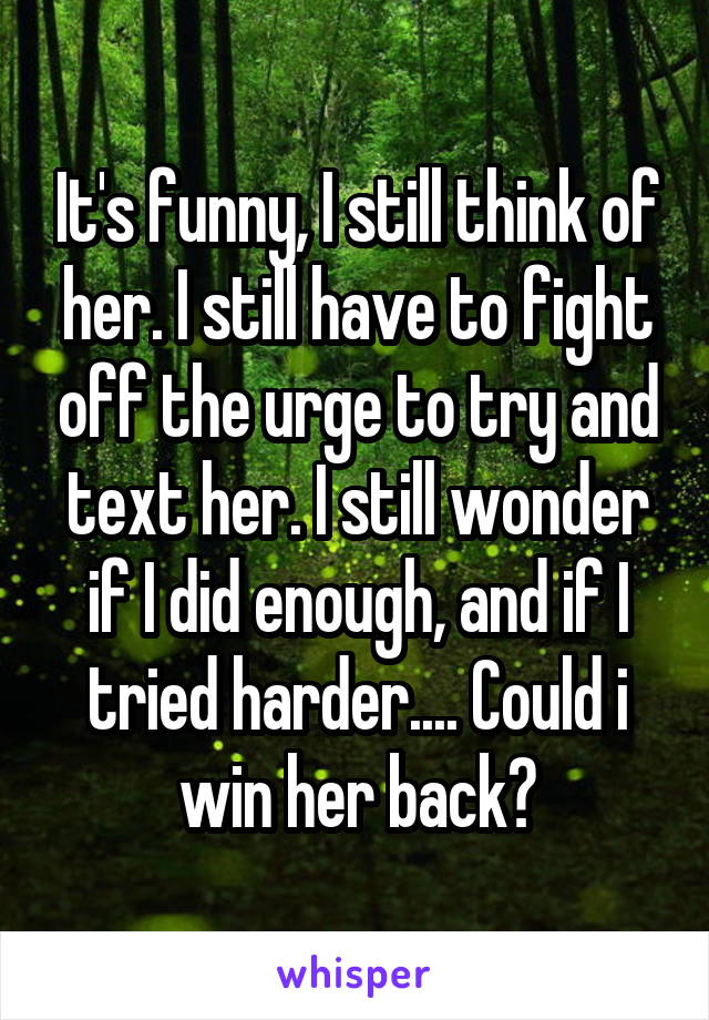 It's funny, I still think of her. I still have to fight off the urge to try and text her. I still wonder if I did enough, and if I tried harder.... Could i win her back?