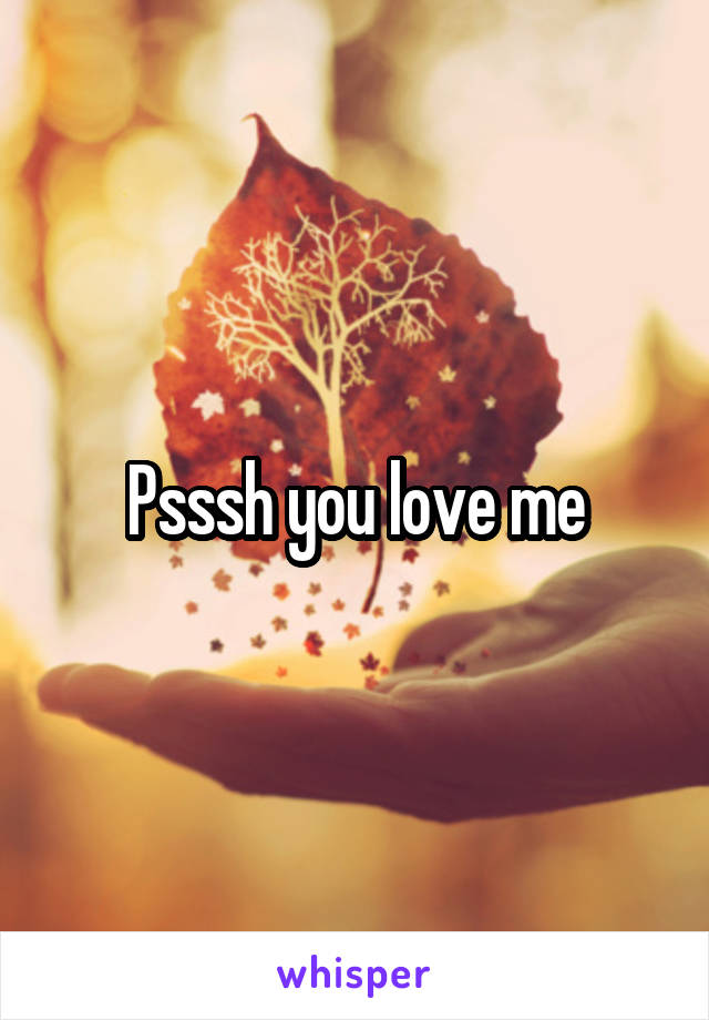 Psssh you love me