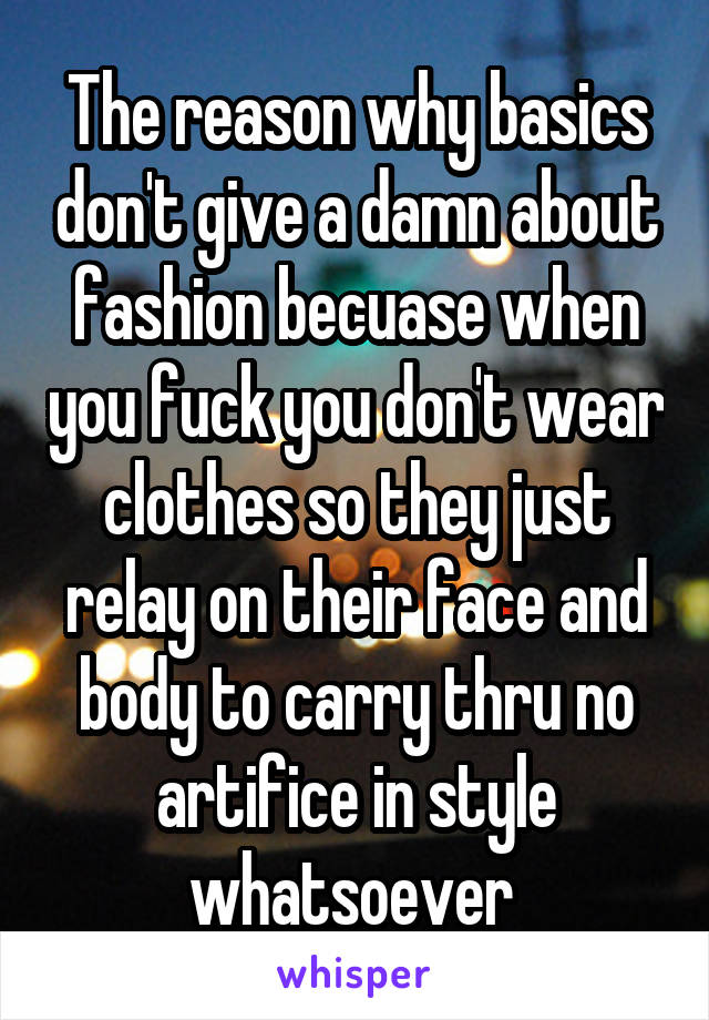 The reason why basics don't give a damn about fashion becuase when you fuck you don't wear clothes so they just relay on their face and body to carry thru no artifice in style whatsoever 