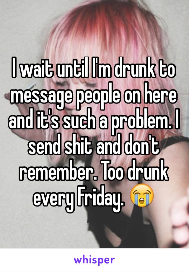 I wait until I'm drunk to message people on here and it's such a problem. I send shit and don't remember. Too drunk every Friday. 😭