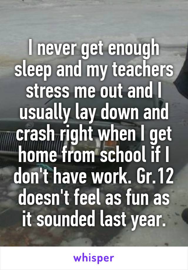 I never get enough sleep and my teachers stress me out and I usually lay down and crash right when I get home from school if I don't have work. Gr.12 doesn't feel as fun as it sounded last year.