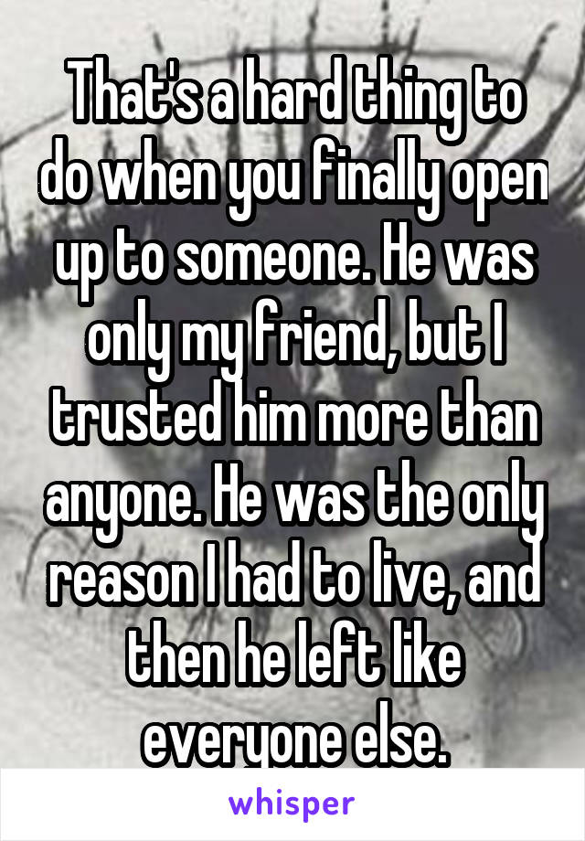 That's a hard thing to do when you finally open up to someone. He was only my friend, but I trusted him more than anyone. He was the only reason I had to live, and then he left like everyone else.