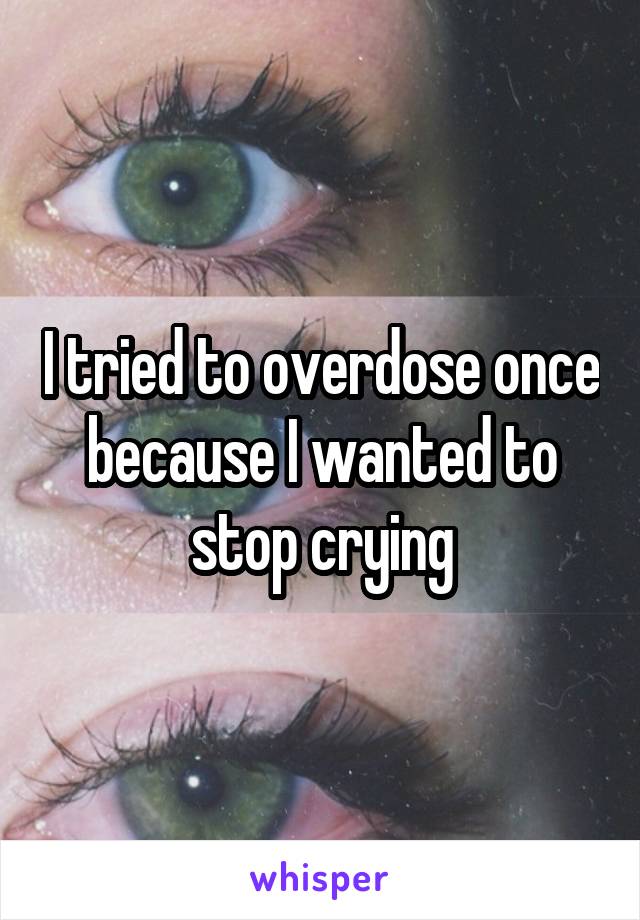 I tried to overdose once because I wanted to stop crying