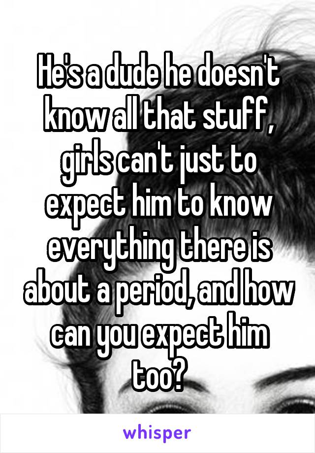 He's a dude he doesn't know all that stuff, girls can't just to expect him to know everything there is about a period, and how can you expect him too?