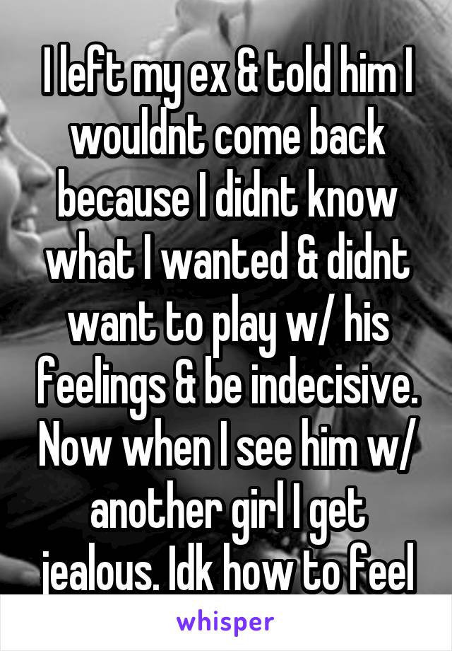 I left my ex & told him I wouldnt come back because I didnt know what I wanted & didnt want to play w/ his feelings & be indecisive. Now when I see him w/ another girl I get jealous. Idk how to feel