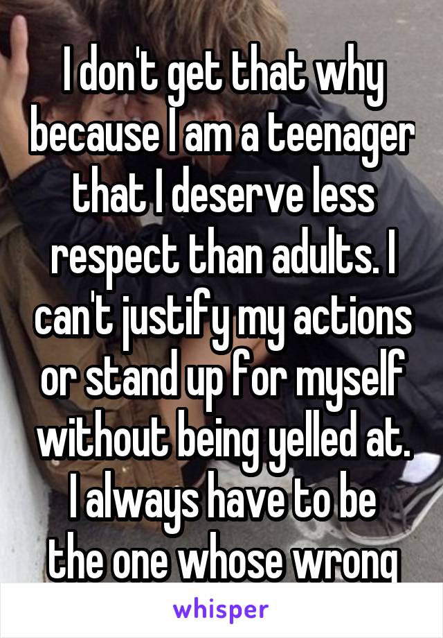 I don't get that why because I am a teenager that I deserve less respect than adults. I can't justify my actions or stand up for myself without being yelled at.
I always have to be the one whose wrong