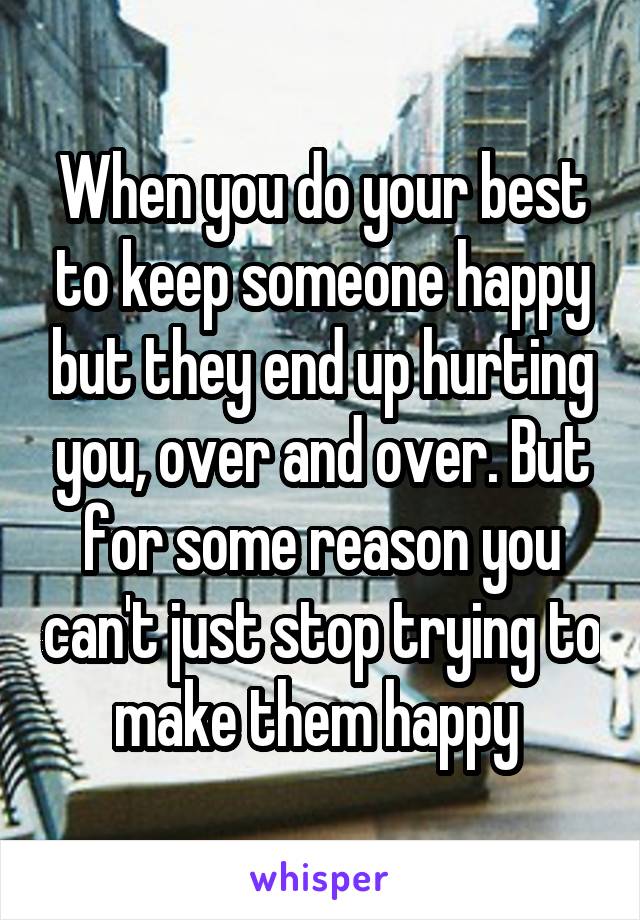 When you do your best to keep someone happy but they end up hurting you, over and over. But for some reason you can't just stop trying to make them happy 