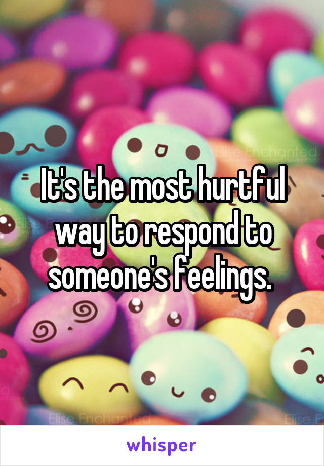 It's the most hurtful way to respond to someone's feelings. 