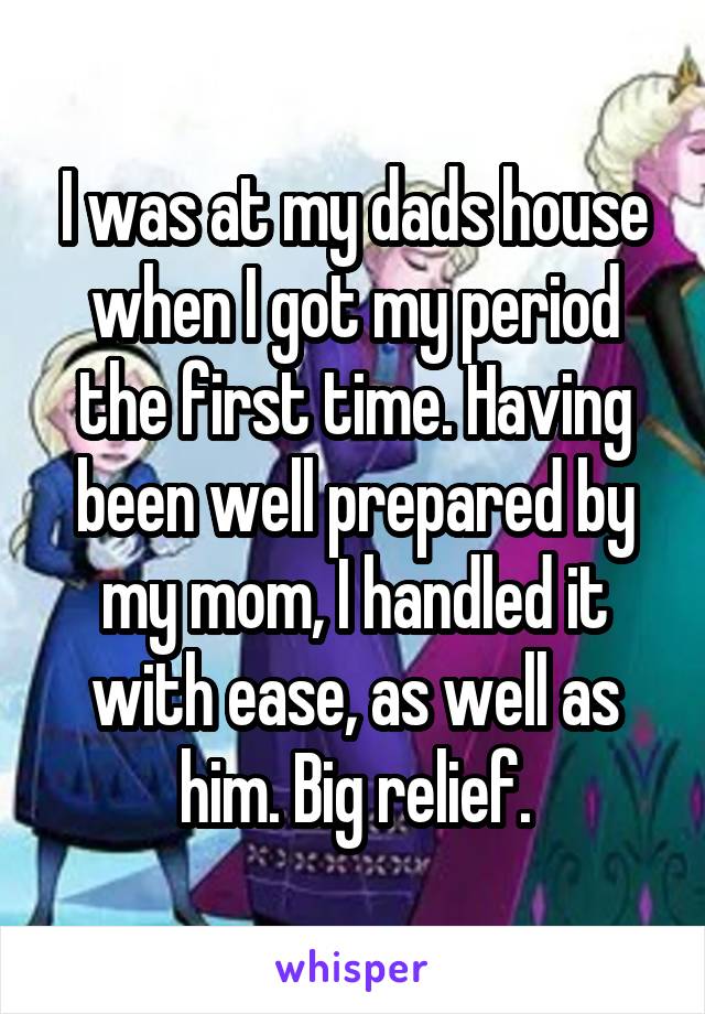 I was at my dads house when I got my period the first time. Having been well prepared by my mom, I handled it with ease, as well as him. Big relief.