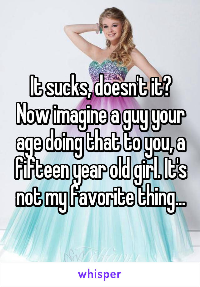 It sucks, doesn't it? Now imagine a guy your age doing that to you, a fifteen year old girl. It's not my favorite thing...