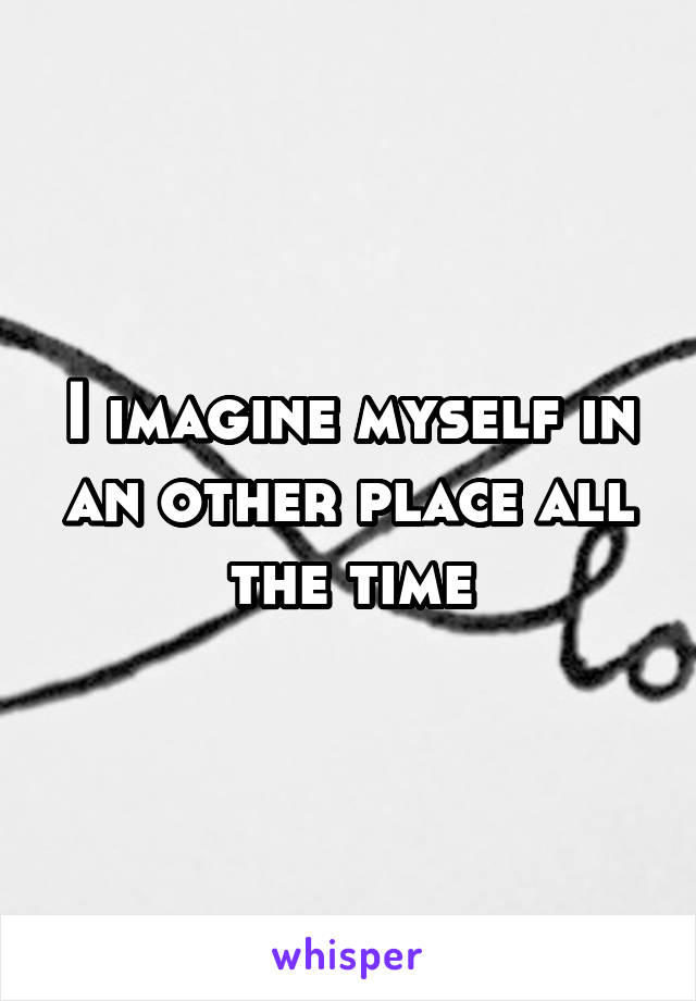 I imagine myself in an other place all the time