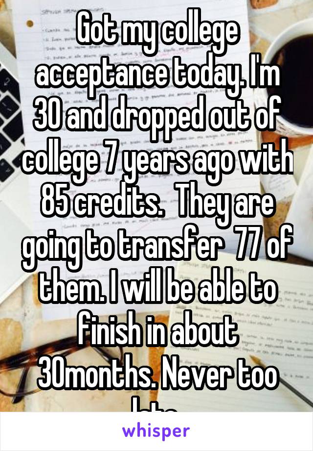 Got my college acceptance today. I'm 30 and dropped out of college 7 years ago with 85 credits.  They are going to transfer  77 of them. I will be able to finish in about 30months. Never too late 