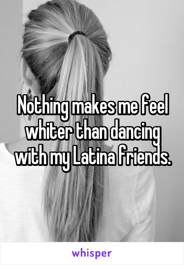 Nothing makes me feel whiter than dancing with my Latina friends.